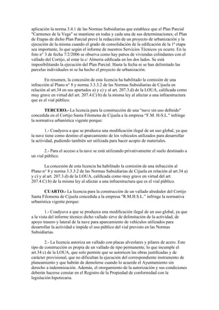 aplicación la norma 3.4.1 de las Normas Subsidiarias que establece que el Plan Parcial
"Carmenes de la Vega" se mantiene en todas y cada una de sus determinaciones; el Plan
de Etapas de dicho Plan Parcial prevé la redacción de un proyecto de urbanización y la
ejecución de la misma cuando el grado de consolidación de la ediﬁcación de la 1ª etapa
sea importante, lo que según el informe de nuestros Servicios Técnicos ya ocurre. En la
foto n° 3 de fecha 7/2/2006 se observa como hay patios de viviendas colindantes con el
vallado del Cortijo, al estar la c/ Almeria ediﬁcada en los dos lados. Se está
imposibilitando la ejecución del Plan Parcial. Hasta la fecha ni se han delimitado las
parcelas individuales ni se ha hecho el proyecto de urbanización.
En resumen, la concesión de esta licencia ha habilitado la comisión de una
infracción al Plano n° 8 y norma 3.3.3.2 de las Normas Subsidiarias de Cijuela en
relación al art.34 en sus apartados a) y c) y al art. 207.3.d) de la LOUA, caliﬁcada como
muy grave en virtud del art. 207.4.C) b) de la misma ley al afectar a una infraestructura
que es el vial público.
TERCERO.- La licencia para la construcción de una “nave sin uso deﬁnido"
concedida en el Cortijo Santa Filomena de Cijuela a la empresa “F.M. H-S.L." infringe
la normativa urbanística vigente porque:
1.- Coadyuva a que se produzca una modiﬁcación ilegal de un uso global, ya que
la nave tiene como destino el aparcamiento de los vehiculos utilizados para desarrollar
la actividad, pudiendo también ser utilizada para hacer acopio de materiales.
2.- Para el acceso a la nave se está utilizando privativamente el suelo destinado a
un vial público.
La concesión de esta licencia ha habilitado la comisión de una infracción al
Plano n° 8 y norma 3.3.3.2 de las Normas Subsidiarias de Cijuela en relación al art.34 a)
y c) y al art. 207.3.d) de la LOUA, caliﬁcada como muy grave en virtud del art.
207.4.C) b) de la misma ley al afectar a una infraestructura que es el vial público.
CUARTO.- La licencia para la construcción de un vallado alrededor del Cortijo
Santa Filomena de Cijuela concedida a la empresa "R.M.H.S.L.” infringe la normativa
urbanística vigente porque:
1.- Coadyuva a que se produzca una modiﬁcación ilegal de un uso global, ya que
a la vista del informe técnico dicho vallado sirve de delimitación de la actividad, de
apoyo trasero y lateral de la nave para aparcamiento de vehículos utilizados para
desarrollar la actividad e impide el uso público del vial previsto en las Normas
Subsidiarias.
2.- La licencia autoriza un vallado con placas alveolares y pilares de acero. Este
tipo de construcción es propia de un vallado de tipo permanente, lo que incumple el
art.34 c) de la LOUA, que solo permite que se autoricen las obras justiﬁcadas y de
carácter provisional, que no dificultan la ejecución del correspondiente instrumento de
planeamiento y que habrán de demolerse cuando lo acuerde el Ayuntamiento sin
derecho a indemnización. Además, el otorgamiento de la autorización y sus condiciones
deberán hacerse constar en el Registro de la Propiedad de conformidad con la
legislación hipotecaria.

 