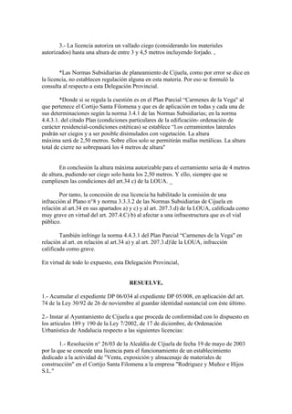 3.- La licencia autoriza un vallado ciego (considerando los materiales
autorizados) hasta una altura de entre 3 y 4,5 metros incluyendo forjado. ,

*Las Normas Subsidiarias de planeamiento de Cijuela, como por error se dice en
la licencia, no establecen regulación alguna en esta materia. Por eso se formuló la
consulta al respecto a esta Delegación Provincial.
*Donde si se regula la cuestión es en el Plan Parcial “Carmenes de la Vega" al
que pertenece el Cortijo Santa Filomena y que es de aplicación en todas y cada una de
sus determinaciones según la norma 3.4.1 de las Normas Subsidiarias; en la norma
4.4.3.1. del citado Plan (condiciones particulares de la edificación- ordenación de
carácter residencial-condiciones estéticas) se establece “l.os cerramientos laterales
podrán ser ciegos y a ser posible disimulados con vegetación. La altura
máxima será de 2,50 metros. Sobre ellos solo se permitirán mallas metálicas. La altura
total de cierre no sobrepasará los 4 metros de altura"

En conclusión la altura máxima autorizable para el cerramiento seria de 4 metros
de altura, pudiendo ser ciego solo hasta los 2,50 metros. Y ello, siempre que se
cumpliesen las condiciones del art.34 c) de la LOUA. _
Por tanto, la concesión de esa licencia ha habilitado la comisión de una
infracción al Plano n°8 y norma 3.3.3.2 de las Normas Subsidiarias de Cijuela en
relación al art.34 en sus apartados a) y c) y al art. 207.3.d) de la LOUA, caliﬁcada como
muy grave en virtud del art. 207.4.C) b) al afectar a una infraestructura que es el vial
público.
También infringe la norma 4.4.3.1 del Plan Parcial “Carmenes de la Vega" en
relación al art. en relación al art.34 a) y al art. 207.3.d)'de la LOUA, infracción
calificada como grave.
En virtud de todo lo expuesto, esta Delegación Provincial,

RESUELVE,
1.- Acumular el expediente DP 06/034 al expediente DP 05/008, en aplicación del art.
74 de la Ley 30/92 de 26 de noviembre al guardar identidad sustancial con éste último.
2.- Instar al Ayuntamiento de Cijuela a que proceda de conformidad con lo dispuesto en
los articulos 189 y 190 de la Ley 7/2002, de 17 de diciembre, de Ordenación
Urbanística de Andalucia respecto a las siguientes licencias:
1.- Resolución n° 26/03 de la Alcaldia de Cijuela de fecha 19 de mayo de 2003
por la que se concede una licencia para el funcionamiento de un establecimiento
dedicado a la actividad de "Venta, exposición y almacenaje de materiales de
construcción" en el Cortijo Santa Filomena a la empresa "Rodriguez y Muñoz e Hijos
S.L."

 