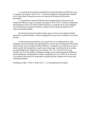 2.- Acuerdo de la Comisión de Gobierno de 22 de diciembre de 2003 por el que
se concede a la empresa "R.M. H S.L." la licencia urbanística municipal para construir
en el Cortijo Santa Filomena una nave con sujeción al Proyecto de Ejecución
presentado.
3.- Acuerdo de la Junta de Gobierno del Ayuntamiento de Cijuela de 26 de
octubre de 2004 por el que se concede a la empresa “R.M. H S.L" la licencia urbanística
municipal para cercar el Cortijo de Santa Filomena, a excepción de la zona colindante
con el boulevard, con placas alveolares y pilares de acero hasta una altura de 4,50
metros incluyendo forjado.
Se advierte de que transcurrido el plazo para resolver sin que hubiese dictado
resolución se podrá entender, a efectos impugnatorios, que este es contrario a la revisión
del acto.
Contra la presente resolución, que no pone fin a la via administrativa, cabe
interponer recurso de alzada, bien directamente o a través de esta Delegación Provincial,
ante la Excma. Sra. Consejera de Obras Públicas y Transportes, en el plazo de un mes a
contar a partir del dia siguiente a aquel en que tenga lugar la notiﬁcación de la misma,
de conformidad con lo dispuesto en los articulos 114, 115, y 48.2 de la de la Ley
30/1992, de 26 de Noviembre, de Régimen Jurídico de las Administraciones Públicas y
del Procedimiento Administrativo Común, modiﬁcada por Ley 4/1999, de 13 de enero,
y sin perjuicio de que por los interesados se pueda ejercitar cualquier otro recurso que
estimen procedente.
Notifíquese a Dña. V M S, a “R.M. H S.L ." y al Ayuntamiento de Cijuela.

 