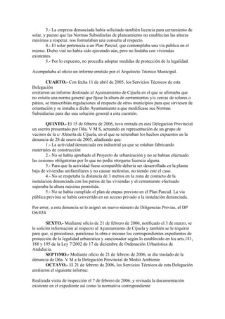 3.- La empresa denunciada había solicitado también licencia para cerramiento de
solar, y puesto que las Normas Subsidiarias de planeamiento no establecían las alturas
máximas a respetar, nos formulaban una consulta al respecto.
4.- El solar pertenecía a un Plan Parcial, que contemplaba una vía pública en el
mismo. Dicho vial no había sido ejecutado aún, pero no lindaba con viviendas
existentes.
5.- Por lo expuesto, no procedía adoptar medidas de protección de la legalidad.
Acompañaba al oﬁcio un informe emitido por el Arquitecto Técnico Municipal.
CUARTO.- Con fecha 11 de abril de 2005, los Servicios Técnicos de esta
Delegación
emitieron un informe destinado al Ayuntamiento de Cijuela en el que se afirmaba que
no existía una norma general que ﬁjase la altura de cerramientos y/o cercas de solares o
patios, se transcribían regulaciones al respecto de otros municipios para que sirviesen de
orientación y se instaba a dicho Ayuntamiento a que modificase sus Normas
Subsidiarias para dar una solución general a esta cuestión.
QUINTO.- El 15 de febrero de 2006, tuvo entrada en esta Delegación Provincial
un escrito presentado por Dña. V M S, actuando en representación de un grupo de
vecinos de la c/ Almería de Cijuela, en el que se reiteraban los hechos expuestos en la
denuncia de 28 de enero de 2005, añadiendo que:
1.- La actividad denunciada era industrial ya que se estaban fabricando
materiales de construcción
2.- No se había aprobado el Proyecto de urbanización y no se habían efectuado
las cesiones obligatorias por lo que no podía otorgarse licencia alguna.
3.- Para que la actividad fuese compatible debería ser desarrollada en la planta
baja de viviendas unifamiliares y no causar molestias, no siendo este el caso.
4.- No se respetaba la distancia de 3 metros en la zona de contacto de la
instalación denunciada con los patios de las viviendas y el cerramiento efectuado
superaba la altura máxima permitida.
5.- No se habia cumplido el plan de etapas previsto en el Plan Parcial. La vía
pública prevista se había convertido en un acceso privado a la instalación denunciada.
Por error, a esta denuncia se le asignó un nuevo número de Diligencias Previas, el DP
O6/034
SEXTO.- Mediante oﬁcio de 21 de febrero de 2006, notiﬁcado el 3 de marzo, se
le solicitó información al respecto al Ayuntamiento de Cijuela y también se le requirió
para que, si procediese, paralizase la obra e incoase los correspondientes expedientes de
protección de la legalidad urbanística y sancionador según lo establecido en los arts.181,
188 y 195 de la Ley 7/2002 de 17 de diciembre de Ordenación Urbanística de
Andalucia.
SEPTIMO.- Mediante oﬁcio de 21 de febrero de 2006, se dio traslado de la
denuncia de Dña. V M a la Delegación Provincial de Medio Ambiente
OCTAVO.- El 21 de febrero de 2006, los Servicios Técnicos de esta Delegación
emitieron el siguiente informe:
Realizada visita de inspección el 7 de febrero de 2006, y revisada la documentación
existente en el expediente así como la normativa correspondiente

 