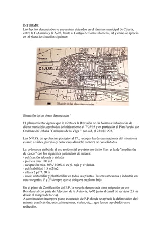 INFORM0:
Los hechos denunciados se encuentran ubicados en el término municipal de Cijuela,
entre la C/A/meria y la A-92, frente al Cortijo de Santa Filomena, tal y como se aprecia
en el plano de situación siguiente:

Situación de las obras denunciadas '
El planeamiento vigente que le afecta es la Revisión de /as Normas Subsidiarias de
dicho municipio, aprobadas deﬁnitivamente el 7/05/93 y en particular el Plan Parcial de
Ordenación Urbana ”Carmenes de la Vega ” con a.d, el 22/01/1992.
Las NN.SS. de aprobación posterior al PP., recogen las determinaciones de/ mismo en
cuanto a viales, parcelas y dotaciones dándole carácter de consolidadas.
La ordenanza atribuida al uso residencial previsto por dicho Plan es la de "ampliación
de casco " con los siguientes parámetros de interés:
- edificación adosada o aislada
- parcela min. 100 m2
- ocupación máx. 80%/ 100% si es pl. baja y vivienda.
- edificabilidad 1.8 m2/m2
- altura 2 pl/ 7. 50 m
- usos: unifamiliar y plurifamiliar en todas las p/antas. Talleres artesanos e industria en
sus categorías 1ª y 2ª siempre que se ubiquen en planta baja.
En el plano de Zonificación del P.P. la parcela denunciada tiene asignado un uso
Residencial con parte de Afección de /a Autovía, A-92 junto al carril de servicio (25 m
desde el margen de la vía).
A continuación incorpora plano escaneado de P.P. donde se aprecia la delimitación del
mismo, zoniﬁcación, usos, alineaciones, viales, etc,... que fueron aprobados en su
redacción.

 