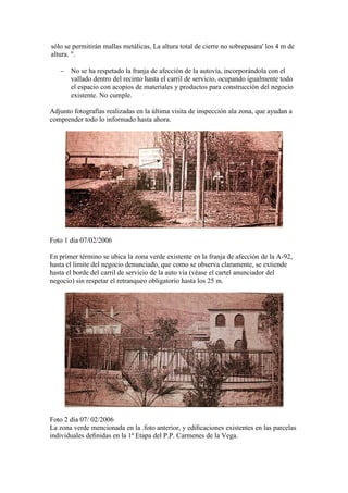 sólo se permitirán mallas metálicas, La altura total de cierre no sobrepasara' los 4 m de
altura. ".
− No se ha respetado la franja de afección de la autovía, incorporándola con el
vallado dentro del recinto hasta el carril de servicio, ocupando igualmente todo
el espacio con acopios de materiales y productos para construcción del negocio
existente. No cumple.
Adjunto fotografías realizadas en la última visita de inspección ala zona, que ayudan a
comprender todo lo informado hasta ahora.

Foto 1 dia 07/02/2006
En primer término se ubica la zona verde existente en la franja de afección de la A-92,
hasta el limite del negocio denunciado, que como se observa claramente, se extiende
hasta el borde del carril de servicio de la auto vía (véase el cartel anunciador del
negocio) sin respetar el retranqueo obligatorio hasta los 25 m.

Foto 2 día 07/ 02/2006
La zona verde mencionada en la .foto anterior, y ediﬁcaciones existentes en las parcelas
individuales deﬁnidas en la 1ª Etapa del P.P. Carmenes de la Vega.

 