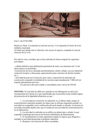 Foto 5. dia 07/02/2006
Desde la C/Real. A la derecha el carril de servicio. A la izquierda el Centro de Usos
múltiples municipal.
Al fondo (por donde sale el vehículo), otro acceso al negocio, ocupando la zona de
Afección de la A-92.

Por todo lo visto, considero que se han realizado de forma irregular las siguientes
actividades:
- vallado definitivo para delimtación perimetral de suelo, con elementos de 7 m de
altura opacos no permitidos.
-Construcción de naves adosadas perimetralmente a dicho vallado, con uso industrialcomercial (acopios y almacenaje, aparcamientos para camiones de distinto tamaño,
etc..)
- Actividad de gran uso Comercial, para venta y exposición de materiales de
construcción ocupando la totalidad de los terrenos (aproximadamente 7.800 m2) sin
respetar planeamiento previsto.
− Uso privativo del suelo cedido y consolidado como vial en las NN.SS.
NOVENO.- El 4 de abril de 2006 tuvo entrada en esta Delegación un oﬁcio del
Ayuntamiento de Cijuela en el que manifestaba que no procedía tomar medida alguna
de protección de la legalidad urbanística ya que :
1.- La actividad era comercial, no industrial, no se fabrica nada, aunque al
comercializarse materiales pesados era lógico que se utilizara maquinaria pesada. La
actividad era compatible con la calificación del suelo donde se ubicaba. La licencia de
actividad concedida dejaba claro que se trataba de una actividad de comercialización y
no de fabricación.
2.- La actividad se realizaba en un edificio en planta baia y aislado, lo que
respetaba la tipología prevista en las Normas Subsidiarias de Planeamiento.
3.- El Ayuntamiento no tenía argumentos legales ni lógicos que obligaran a
trasladar la actividad denunciada al polígono industrial.
4.- Respecto a las licencias de obras concedidas:

 