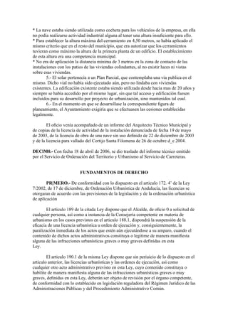 * La nave estaba siendo utilizada como cochera para los vehículos de la empresa, en ella
no podía realizarse actividad industrial alguna al tener una altura insuﬁciente para ello.
* Para establecer la altura máxima del cerramiento en 4,50 metros, se había aplicado el
mismo criterio que en el resto del municipio, que era autorizar que los cerramientos
tuvieran como máximo la altura de la primera planta de un edificio. El establecimiento
de esta altura era una competencia municipal.
* No era de aplicación la distancia minima de 3 metros en la zona de contacto de las
instalaciones con los patios de las viviendas colindantes, al no existir luces ni vistas
sobre esas viviendas.
5.- El solar pertenecía a un Plan Parcial, que contemplaba una vía publica en el
mismo. Dicho vial no había sido ejecutado aún, pero no lindaba con viviendas
existentes. La edificación existente estaba siendo utilizada desde hacia mas de 20 años y
siempre se había accedido por el mismo lugar, sin que tal acceso y edificación fuesen
incluidos para su desarrollo por proyecto de urbanización, sino mantenidos tal cual.
6.- En el momento en que se desarrollase la correspondiente ﬁgura de
planeamiento, el Ayuntamiento exigiría que se efectuasen las cesiones establecidas
legalmente.
El oﬁcio venía acompañado de un informe del Arquitecto Técnico Municipal y
de copias de la licencia de actividad de la instalación denunciada de fecha 19 de mayo
de 2003, de la licencia de obra de una nave sin uso deﬁnido de 22 de diciembre de 2003
y de la licencia para vallado del Cortijo Santa Filomena de 26 de octubre d_e 2004.
DEClM0.- Con fecha 18 de abril de 2006, se dio traslado del informe técnico emitido
por el Servicio de Ordenación del Territorio y Urbanismo al Servicio de Carreteras.

FUNDAMENTOS DE DERECHO
PR|MERO.- De conformidad con lo dispuesto en el articulo 172. 4’ de la Ley
7/2002, de 17 de diciembre, de Ordenación Urbanística de Andalucía, las licencias se
otorgaran de acuerdo con las previsiones de la legislación y de la ordenación urbanística
de aplicación
El articulo 189 de la citada Ley dispone que el Alcalde, de oﬁcio 0 a solicitud de
cualquier persona, así como a instancia de la Consejería competente en materia de
urbanismo en los casos previstos en el articulo 188.1, dispondrá la suspensión de la
eﬁcacia de una licencia urbanística u orden de ejecución y, consiguientemente, la
paralización inmediata de los actos que estén aún ejecutándose a su amparo, cuando el
contenido de dichos actos administrativos constituya o legitime de manera maniﬁesta
alguna de las infracciones urbanísticas graves o muy graves definidas en esta
Ley.
El articulo 190.1 de la misma Ley dispone que sin periuicio de lo dispuesto en el
articulo anterior, las licencias urbanísticas y las ordenes de ejecución, así como
cualquier otro acto administrativo previsto en esta Ley, cuyo contenido constituya o
habilite de manera maniﬁesta alguna de las infracciones urbanísticas graves o muy
graves, deﬁnidas en esta Ley, deberán ser objeto de revisión por el órgano competente,
de conformidad con lo establecido en legislación reguladora del Régimen Jurídico de las
Administraciones Públicas y del Procedimiento Administrativo Común.

 