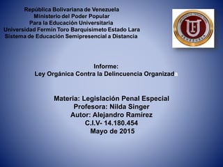 Informe:
Ley Orgánica Contra la Delincuencia Organizada
Materia: Legislación Penal Especial
Profesora: Nilda Singer
Autor: Alejandro Ramírez
C.I.V- 14.180.454
Mayo de 2015
 
