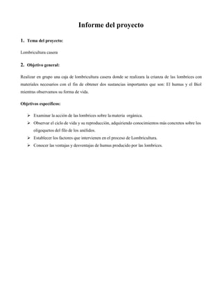 Informe del proyecto
1. Tema del proyecto:
Lombricultura casera
2. Objetivo general:
Realizar en grupo una caja de lombricultura casera donde se realizara la crianza de las lombrices con
materiales necesarios con el fin de obtener dos sustancias importantes que son: El humus y el Biol
mientras observamos su forma de vida.
Objetivos específicos:
 Examinar la acción de las lombrices sobre la materia orgánica.
 Observar el ciclo de vida y su reproducción, adquiriendo conocimientos más concretos sobre los
oligoquetos del filo de los anélidos.
 Establecer los factores que intervienen en el proceso de Lombricultura.
 Conocer las ventajas y desventajas de humus producido por las lombrices.
 