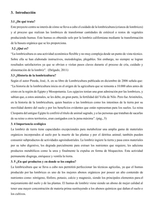 3. Introducción
3.1 ¿De qué trata?
Este proyecto centra su interés de cómo se lleva a cabo el cuidado de la lombricultura (crianza de lombrices)
y al proceso que realizan las lombrices de transformar cantidades de estiércol o restos de vegetales
produciendo humus. Este humus es obtenido solo por la lombriz californiana mediante la transformación
de la basura orgánica que se les proporciona.
3.2 ¿Qué es?
“La lombricultura es una actividad económica flexible y no muy compleja desde un punto de vista técnico.
Sobre ella se han elaborado instructivos, metodologías, plegables. Sin embargo, no siempre se logran
resultados satisfactorios ya que se obvian o violan pasos claves durante el proceso de cría, cuidado y
alimentación de la lombriz”. (Delgado, 2011)
3.3 ¿Historia de la lombricultura?
Según el autor Pineda, José, A. en su libro de Lombricultura publicada en diciembre de 2006 señala que:
“La historia de la lombricultura inicia en el origen de la agricultura que se remonta a 10.000 años antes de
cristo en la región de Egipto y Mesopotamia. Los egipcios tenían una gran admiración por las lombrices, y
sabían que, a estos animales, se les debe, en gran parte, la fertilidad del Vella de Nilo. Pero fue Aristóteles,
en la historia de la lombricultura, quien bautizo a las lombrices como los intestinos de la tierra por su
movilidad dentro del suelo y por los beneficios evidentes que están representan para los suelos. La reina
Cleopatra del antiguo Egipto le confirió el título de animal sagrado, y a las personas que trataban de sacarlas
de su reino a otros territorios, eran castigados con la pena máxima”. (pág., 5)
3. 4 Importancia ecológica
La lombriz de tierra tiene capacidades excepcionales para metabolizar una amplia gama de materiales
orgánicos incorporados al suelo por la muerte de las plantas y por el detritus animal; también pueden
consumir subproductos de actividades agroindustriales. La lombriz ingiere la tierra y pasa estos materiales
por su tubo digestivo, los degrada parcialmente para extraer los nutrientes que requiere, les adiciona
productos metabólicos como la urea y finalmente la expulsa en forma de bloquecitos. Esta actividad
permanente disgrega, enriquece y ventila la tierra.
3. 5 ¿En qué productos y en donde se los emplea?
La lombricultura que se lleva a cabo nos permitirá perfeccionar las técnicas agrícolas, ya que el humus
producido por las lombrices es uno de los mejores abonos orgánicos por poseer un alto contenido de
nutrientes como: nitrógeno, fósforo, potasio, calcio y magnesio, siendo los principales elementos para el
mejoramiento del suelo y de las plantas. El humus de lombriz viene siendo un abono de mejor calidad al
tener una mayor concentración de materia prima sustituyendo a los abonos químicos que dañan el suelo o
los cultivos.
 