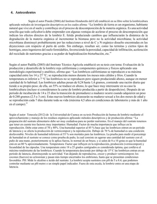 4. Antecedentes
Según el autor Pineda (2006) del Instituto Hondureño del Café estableció en su libro sobre la lombricultura
aplicando métodos de investigación descriptivos en los cuales afirma: “La lombriz de tierra es un organismo, habitante
natural que vive en el suelo y contribuye en el proceso de descomposición de la materia orgánica. Es una actividad
sencilla que todo caficultor/a debe emprender con algunas ventajas de acelerar el proceso de descomposición que
indican los efectos directos de la lombriz E. fetida produciendo cambios que influenciarán la dinámica de la
degradación de la materia orgánica al incrementar la biomasa pero no la actividad microbiana; la actividad
microbiana disminuyó probablemente por las reducciones a nivel de C y N orgánico disuelto encontradas en las
deyecciones con respecto al purín de cerdo. Sin embargo, resultan ser, como las termitas y ciertos tipos de
hormigas, unos ingenieros del suelo formidables, favoreciendo la porosidad, capacidad de infiltración, aceleración
del reciclado de nutrientes gracias a su poder de haploidización-bioturbación, etc.”
Según el autor Padilla (2003) del Instituto Técnico Agrícola estableció en su tesis con tema: Evaluación de la
producción y desarrollo de la lombriz roja californiana y componentes químicos y físicos aplicando una
metodología experimental y analítico, afirma que: “Las lombrices californianas se reproducen a su máxima
capacidad entre los 14 y 27 °C; se reproducirán menos durante los meses más cálidos y fríos. Cuando la
temperatura es inferior a 7 °C las lombrices no se reproducen pero siguen produciendo abono, aunque en menor
cantidad de lo habitual. Las lombrices adultas pesan de 0,24 hasta 1,4 gramos, comiendo una ración diaria que
tiende a su propio peso; de ella, un 55% se traduce en abono, lo que hace muy interesante en su caso la
lombricultura (incluso si consideramos la carne de lombriz producida a partir de desperdicios). Después de un
periodo de incubación de 14 a 23 días la transición de premadurez a madurez ocurre cuando adquieren un peso
de 0.240 gramos (2.5 a 3 cm). Estas nuevas lombrices alcanzarán su madurez sexual a los dos meses de edad y
se reproducirán cada 7 días durante toda su vida (máxima 4,5 años en condiciones de laboratorio y más de 1 año
en el campo).”
Según el autor Tenecela (2012) de la Universidad de Cuenca en su tesis Producción de humus de lombriz mediante el
aprovechamiento y manejo de los residuos orgánicos aplicando métodos descriptivos y de producción afirma: “La
preparación del sustrato alimentario debe ser muy cuidadosa para no perder nutrientes. En el manejo del sustrato tenemos
que tener en cuenta tres factores muy importantes: Humedad: Factor de mucha importancia que influye en la
reproducción. Debe estar entre el 70 y 80%. Una humedad superior al 85 % hace que las lombrices entren en un período
de latencia y se afecta la producción de vermicompost y la reproducción. Debajo de 70 % de humedad es una condición
desfavorable. Niveles de humedad inferiores al 55 % son mortales para las lombrices. La prueba para medir el porcentaje
de humedad en el sustrato se conoce como prueba de puño, la cual consiste en agarrar una cantidad del sustrato con el
puño de una mano, posteriormente se le aplica fuerza, lo normal de un brazo, y si salen de 8 a 10 gotas es que la humedad
está en un 80 % aproximadamente. Temperatura: Factor que influyen en la reproducción, producción (vermicompost) y
fecundidad de las cápsulas. Una temperatura entre 18 a 25 grados centígrados es considerada óptima, que conlleva el
máximo rendimiento de las lombrices. Cuando la temperatura desciende por debajo de 15º C las lombrices entran en un
período de latencia, disminuyendo su actividad. Van dejando de reproducirse, crecer y producir vermicompost; los
cocones (huevos) no eclosionan y pasan más tiempo encerrados los embriones, hasta que se presentan condiciones
favorables. PH: Mide lo alcalino o ácido del sustrato. La lombriz acepta sustratos con pH de 5 a 8.4, que podemos
controlar mediante un pH-metro o un simple papel indicador. Fuera de esta escala, la lombriz entra en una etapa de
latencia.
 