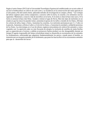 Según el autor Jirmar (2012) de la Universidad Tecnológica Equinoccial estableciendo en su tesis sobre el
uso de la lombricultura en cultivos de ciclo corto y su incidencia en la conservación del suelo agrícola en
el sitio punta y filo del cantón chone, aplicando métodos de investigación en campos, afirma: “Las ventajas
del abono orgánico para ciertos campesinos y asesores sobre la tierra, la cosecha y los alimentos son los
siguientes: Mantienen y crean la vida de microbios en la tierra, Si la tierra es dura la hace más suave, Si la
tierra es arenosa la hace más firme, Ayudan a retener el agua de lluvia, Dan más tipos de nutrientes en un
estado en que las raíces los pueden tomar, aumentan el grueso de los tallos y tamaño de los frutos, Afirman
los colores de tallos, hojas y frutos, Aumentan las cosechas, Los nutrientes permanecen por 2 o 3 años en
la parcela, Aumentan y afirma el sabor y el olor de los frutos, y Aumentan la cantidad y calidad de proteínas
de los frutos. Las desventajas en el uso de abonos orgánicos procedentes de estiércol de animales y restos
vegetales son: La aparición cada vez más frecuente de alergias La inclusión de semillas de malas hierbas
que se esparcirán por el terreno y saldrán en primavera Suelen producir un olor desagradable durante un
tiempo El agente responsable del tétano (clostridium tetani) se desarrolla en excrementos de los animales
La leishmaniosis, enfermedad que adquieren fundamentalmente los perros y puede pasar al hombre, se
transmite por un mosquito portador de la leishmania, que pone los huevecillos en los excrementos animales
para que se desarrollen las larvas”
 