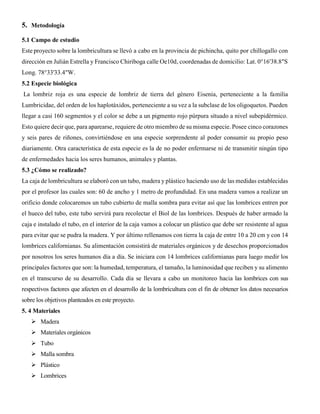 5. Metodología
5.1 Campo de estudio
Este proyecto sobre la lombricultura se llevó a cabo en la provincia de pichincha, quito por chillogallo con
dirección en Julián Estrella y Francisco Chiriboga calle Oe10d, coordenadas de domicilio: Lat. 0°16'38.8"S
Long. 78°33'33.4"W.
5.2 Especie biológica
La lombriz roja es una especie de lombriz de tierra del género Eisenia, perteneciente a la familia
Lumbricidae, del orden de los haplotáxidos, perteneciente a su vez a la subclase de los oligoquetos. Pueden
llegar a casi 160 segmentos y el color se debe a un pigmento rojo púrpura situado a nivel subepidérmico.
Esto quiere decir que, para aparearse, requiere de otro miembro de su misma especie. Posee cinco corazones
y seis pares de riñones, convirtiéndose en una especie sorprendente al poder consumir su propio peso
diariamente. Otra característica de esta especie es la de no poder enfermarse ni de transmitir ningún tipo
de enfermedades hacia los seres humanos, animales y plantas.
5.3 ¿Cómo se realizado?
La caja de lombricultura se elaboró con un tubo, madera y plástico haciendo uso de las medidas establecidas
por el profesor las cuales son: 60 de ancho y 1 metro de profundidad. En una madera vamos a realizar un
orificio donde colocaremos un tubo cubierto de malla sombra para evitar así que las lombrices entren por
el hueco del tubo, este tubo servirá para recolectar el Biol de las lombrices. Después de haber armado la
caja e instalado el tubo, en el interior de la caja vamos a colocar un plástico que debe ser resistente al agua
para evitar que se pudra la madera. Y por último rellenamos con tierra la caja de entre 10 a 20 cm y con 14
lombrices californianas. Su alimentación consistirá de materiales orgánicos y de desechos proporcionados
por nosotros los seres humanos día a día. Se iniciara con 14 lombrices californianas para luego medir los
principales factores que son: la humedad, temperatura, el tamaño, la luminosidad que reciben y su alimento
en el transcurso de su desarrollo. Cada día se llevara a cabo un monitoreo hacia las lombrices con sus
respectivos factores que afecten en el desarrollo de la lombricultura con el fin de obtener los datos necesarios
sobre los objetivos planteados en este proyecto.
5. 4 Materiales
 Madera
 Materiales orgánicos
 Tubo
 Malla sombra
 Plástico
 Lombrices
 