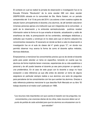 El contexto en cual se realizó la jornada de observación e investigación fue en la
Escuela Primaria “Revolución” de la zona escolar 088 con clave escolar
20DPR1202N ubicada en la comunidad de Sta. María Xadani, en un periodo
comprendido del 9 al 13 de junio del 2014. Los actores o bien nuestros sujetos de
estudio fueron principalmente el docente y los alumnos, de allí también estuvieron
inmersas personas ajenas a la institución que son integrantes de la comunidad; a
partir de la observación y la entrevista semiestructurada pudimos recabar
información sobre la forma en la que enseña el docente, actualización y estilo de
enseñanza de éste, la jerarquización de los contenidos, estrategias didácticas y
actitudes que muestra y construye en la clase para que el alumno adquiera los
conocimientos necesarios. El escenario en donde se llevó a cabo la observación e
investigación fue en el aula de clases del 4° grado grupo “C”, en donde nos
permitió observar muy acerca la forma de como el docente aplica métodos,
técnicas didácticas.
Empezaremos a mencionar los conocimientos previos que es de donde el docente
parte para poder abordar un tema en específico; tomando en cuenta que los
alumnos de forma implícita tienen vivencias, experiencias de su vida académica o
personal y de allí puede basarse el docente ya sea para proponer un ejemplo o
una problemática. En el caso de este grupo con la docente a cargo no hace
excepción a esta referencia ya que ella antes de abordar un tema de alguna
asignatura en particular siempre realiza a sus alumnos una serie de preguntas
para percatarse de los conocimientos con los que cuentan los alumnos. Gracias a
esta referencia podemos mencionar lo que describe Ruth Mercado en su libro “El
trabajo docente en el medio rural” publicado en 1998.
“Los recursos más importantes con que cuenta el maestro son las preguntas, los
conocimientos y las vivencias diarias de los niños, tales recursos deben ser el
punto de partida de cada actividad para que los alumnos se entusiasmen con lo
que estudian”
 