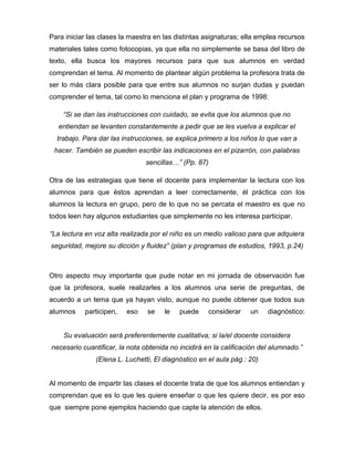 Para iniciar las clases la maestra en las distintas asignaturas; ella emplea recursos
materiales tales como fotocopias, ya que ella no simplemente se basa del libro de
texto, ella busca los mayores recursos para que sus alumnos en verdad
comprendan el tema. Al momento de plantear algún problema la profesora trata de
ser lo más clara posible para que entre sus alumnos no surjan dudas y puedan
comprender el tema, tal como lo menciona el plan y programa de 1998:
“Si se dan las instrucciones con cuidado, se evita que los alumnos que no
entiendan se levanten constantemente a pedir que se les vuelva a explicar el
trabajo. Para dar las instrucciones, se explica primero a los niños lo que van a
hacer. También se pueden escribir las indicaciones en el pizarrón, con palabras
sencillas…” (Pp. 87)
Otra de las estrategias que tiene el docente para implementar la lectura con los
alumnos para que éstos aprendan a leer correctamente, él práctica con los
alumnos la lectura en grupo, pero de lo que no se percata el maestro es que no
todos leen hay algunos estudiantes que simplemente no les interesa participar.
“La lectura en voz alta realizada por el niño es un medio valioso para que adquiera
seguridad, mejore su dicción y fluidez” (plan y programas de estudios, 1993, p.24)
Otro aspecto muy importante que pude notar en mi jornada de observación fue
que la profesora, suele realizarles a los alumnos una serie de preguntas, de
acuerdo a un tema que ya hayan visto, aunque no puede obtener que todos sus
alumnos participen, eso se le puede considerar un diagnóstico:
Su evaluación será preferentemente cualitativa; si la/el docente considera
necesario cuantificar, la nota obtenida no incidirá en la calificación del alumnado.”
(Elena L. Luchetti, El diagnóstico en el aula pág.: 20)
Al momento de impartir las clases el docente trata de que los alumnos entiendan y
comprendan que es lo que les quiere enseñar o que les quiere decir, es por eso
que siempre pone ejemplos haciendo que capte la atención de ellos.
 