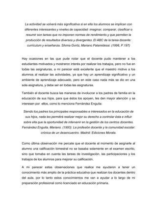 La actividad se volverá más significativa si en ella los alumnos se implican con
diferentes interesantes y niveles de capacidad: imaginar, comparar, clasificar o
resumir son tareas que no imponen normas de rendimiento y que permiten la
producción de resultados diversos y divergentes. El ABC de la tarea docente:
currículum y enseñanza. Silvina Gvirtz, Mariano Palamidessi. (1998, P.197)
Hay ocasiones en las que pude notar que el docente pudo mantener a los
estudiantes motivados y mostraron interés por realizar los trabajos, pero no fue en
todas las asignaturas, a mi parecer está excelente que el maestro motive a los
alumnos al realizar las actividades, ya que hay un aprendizaje significativo y un
ambiente de aprendizaje adecuado, pero en este caso nada más se dio en una
sola asignatura, y debe ser en todas las asignaturas.
También el docente busca las maneras de involucrar a los padres de familia en la
educación de sus hijos, para que éstos los apoyen, les den mayor atención y se
interesen por ellos, como lo menciona Fernández Enguita:
Siendo los padres los principales responsables e interesados en la educación de
sus hijos, nada les permitirá realizar mejor su derecho a controlar ésta e influir
sobre ella que la oportunidad de intervenir en la gestión de los centros docentes.
Fernández Enguita, Mariano. (1993). La profesión docente y la comunidad escolar:
crónica de un desencuentro. Madrid: Ediciones Morata.
Como última observación me percate que el docente al momento de asignarle al
alumno una calificación bimestral no se basaba solamente en el examen escrito,
sino que tomaba en cuenta las tareas de investigación, las participaciones y los
trabajos de los alumnos para mejorar su calificación.
A mi parecer estas observaciones que realice me ayudaron a tener un
conocimiento más amplio de la práctica educativa que realizan los docentes dentro
del aula, por lo tanto estos conocimientos me van a ayudar a lo largo de mi
preparación profesional como licenciado en educación primaria.
 