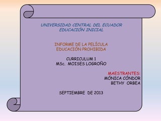 UNIVERSIDAD CENTRAL DEL ECUADOR
EDUCACIÓN INICIAL
INFORME DE LA PELÍCULA
EDUCACIÓN PROHIBIDA
CURRICULUM 1
MSc. MOISES LOGROÑO
MAESTRANTES:
MÓNICA CÓNDOR
BETHY ORBEA
SEPTIEMBRE DE 2013

 
