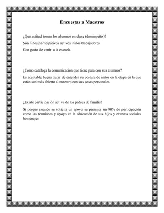 Encuestas a Maestros
¿Qué actitud toman los alumnos en clase (desempeño)?
Son niños participativos activos niños trabajadores
Con gusto de venir a la escuela
¿Cómo cataloga la comunicación que tiene para con sus alumnos?
Es aceptable buena tratar de entender su postura de niños en la etapa en la que
están son más abierto al maestro con sus cosas personales
¿Existe participación activa de los padres de familia?
Si porque cuando se solicita un apoyo se presenta un 90% de participación
como las reuniones y apoyo en la educación de sus hijos y eventos sociales
homenajes
 