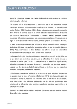 ANALISIS Y REFLEXIÓN
Pagina 8
marcar la diferencia, dejando una huella significativa entre la jornada de prácticas
anteriores y las próximas
De acuerdo con el autor Escudero La educación ha de ser entendida siempre
como una actividad innovadora relacionada con el cambio y la transformación
social (Bolivar 1999 Escudero, 1999). Estos autores mencionan que la innovación
debe llevar a un cambio total, en el ámbito educativo debe ser capaz de superar
las practicas pedagógicas tradicionales y planear nuevas opciones, nuevos
esquemas, diferentes respuestas a los problemas pedagógicos. Para que eso se
logre no basta con solo tener el concepto, sino de aplicarlo en su práctica docente.
El autor Moreno nos menciona que Innovar va desde el cambio de las estrategias
didácticas definidas, no cualquier cambio constituye a una innovación (Moreno,
2000). Para poder innovar se debe de hacer una reflexión el cual ese cambio lleve
a un propósito, el cual nos guie hacia un resultado favorable.
La innovación implica transformaciones en las prácticas, no sólo se identifica con
lo que ocurre en el nivel de las ideas, de la reflexión o de la teoría, aunque se
sustente en estas (Mar, 2006). La innovación es la selección, organización y
utilización creativas de recursos humanos y materiales de maneras nuevas y
propias que den como resultado la conquista de un nivel más alto con respecto a
las metas y objetivos previamente marcados.
En la innovación hay que centrarse en el proceso no en el resultado final y como
se puede llevar a cabo el mismo. (Carbonell, 2001). Una innovación para ser
considerada como tal, necesita ser duradera, tener un alto índice de utilización y
estar relacionada con mejoras sustanciales de la práctica profesional, esto
establecerá la diferencia entre simples novedades cambios superficiales y la
auténtica innovación.
Tomando en cuenta estos autores, considero que en mi práctica docente me falta
desarrollar estos aspectos:
 