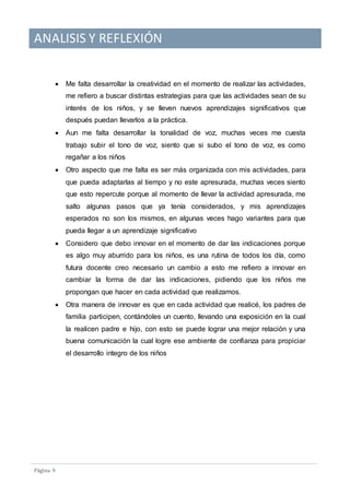 ANALISIS Y REFLEXIÓN
Pagina 9
 Me falta desarrollar la creatividad en el momento de realizar las actividades,
me refiero a buscar distintas estrategias para que las actividades sean de su
interés de los niños, y se lleven nuevos aprendizajes significativos que
después puedan llevarlos a la práctica.
 Aun me falta desarrollar la tonalidad de voz, muchas veces me cuesta
trabajo subir el tono de voz, siento que si subo el tono de voz, es como
regañar a los niños
 Otro aspecto que me falta es ser más organizada con mis actividades, para
que pueda adaptarlas al tiempo y no este apresurada, muchas veces siento
que esto repercute porque al momento de llevar la actividad apresurada, me
salto algunas pasos que ya tenía considerados, y mis aprendizajes
esperados no son los mismos, en algunas veces hago variantes para que
pueda llegar a un aprendizaje significativo
 Considero que debo innovar en el momento de dar las indicaciones porque
es algo muy aburrido para los niños, es una rutina de todos los día, como
futura docente creo necesario un cambio a esto me refiero a innovar en
cambiar la forma de dar las indicaciones, pidiendo que los niños me
propongan que hacer en cada actividad que realizamos.
 Otra manera de innovar es que en cada actividad que realicé, los padres de
familia participen, contándoles un cuento, llevando una exposición en la cual
la realicen padre e hijo, con esto se puede lograr una mejor relación y una
buena comunicación la cual logre ese ambiente de confianza para propiciar
el desarrollo integro de los niños
 