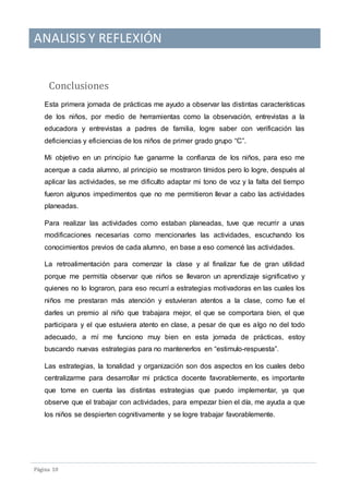 ANALISIS Y REFLEXIÓN
Pagina 10
Conclusiones
Esta primera jornada de prácticas me ayudo a observar las distintas características
de los niños, por medio de herramientas como la observación, entrevistas a la
educadora y entrevistas a padres de familia, logre saber con verificación las
deficiencias y eficiencias de los niños de primer grado grupo “C”.
Mi objetivo en un principio fue ganarme la confianza de los niños, para eso me
acerque a cada alumno, al principio se mostraron tímidos pero lo logre, después al
aplicar las actividades, se me dificulto adaptar mi tono de voz y la falta del tiempo
fueron algunos impedimentos que no me permitieron llevar a cabo las actividades
planeadas.
Para realizar las actividades como estaban planeadas, tuve que recurrir a unas
modificaciones necesarias como mencionarles las actividades, escuchando los
conocimientos previos de cada alumno, en base a eso comencé las actividades.
La retroalimentación para comenzar la clase y al finalizar fue de gran utilidad
porque me permitía observar que niños se llevaron un aprendizaje significativo y
quienes no lo lograron, para eso recurrí a estrategias motivadoras en las cuales los
niños me prestaran más atención y estuvieran atentos a la clase, como fue el
darles un premio al niño que trabajara mejor, el que se comportara bien, el que
participara y el que estuviera atento en clase, a pesar de que es algo no del todo
adecuado, a mí me funciono muy bien en esta jornada de prácticas, estoy
buscando nuevas estrategias para no mantenerlos en “estimulo-respuesta”.
Las estrategias, la tonalidad y organización son dos aspectos en los cuales debo
centralizarme para desarrollar mi práctica docente favorablemente, es importante
que tome en cuenta las distintas estrategias que puedo implementar, ya que
observe que el trabajar con actividades, para empezar bien el día, me ayuda a que
los niños se despierten cognitivamente y se logre trabajar favorablemente.
 