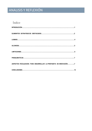 ANALISIS Y REFLEXIÓN
Índice
INTRODUCCIÓN…………………………………………………………………………………………………..1
ELEMENTOS ESTRATEGICOS DESTACADOS……………………………………………………………..2
LOGROS……………………………………………………………………………………………………………4
ALCANCES………………………………………………………………………………………………….……..5
LIMITACIONES…………………………………………………………………………………………………….6
PROBLEMATICAS……………………………………………………………………………………………..…7
ASPECTOS FOCALIZADOS PARA DESARROLLAR LA PROPUESTA DE INNOVACIÓN…………...7
CONCLUSIONES…………………………………………………………………………………………….……10
 