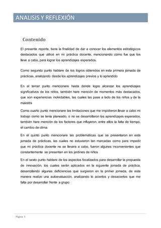 ANALISIS Y REFLEXIÓN
Pagina 1
Contenido
El presente reporte, tiene la finalidad de dar a conocer los elementos estratégicos
destacados que utilicé en mi práctica docente, mencionando como fue que los
lleve a cabo, para lograr los aprendizajes esperados.
Como segundo punto hablare de los logros obtenidos en esta primera jornada de
prácticas, analizando desde los aprendizajes previos y lo aprendido
En el tercer punto mencionare hasta donde logre alcanzar los aprendizajes
significativos de los niños, también hare mención de momentos más destacados,
que son experiencias inolvidables, las cuales las pase a lado de los niños y de la
maestra
Como cuarto punto mencionare las limitaciones que me impidieron llevar a cabo mi
trabajo como se tenía planeado, o no se desarrollaron los aprendizajes esperados,
también hare mención de los factores que influyeron, entre ellos la falta de tiempo,
el cambio de clima
En el quinto punto mencionare las problemáticas que se presentaron en esta
jornada de prácticas, las cuales no estuvieron tan marcadas como para impedir
que mi práctica docente no se llevara a cabo, fueron algunos inconvenientes que
constantemente se presentan en los jardines de niños
En el sexto punto hablare de los aspectos focalizados para desarrollar la propuesta
de innovación, los cuales serán aplicados en la siguiente jornada de práctica,
desarrollando algunas deficiencias que surgieron en la primer jornada, de esta
manera realizo una autoevaluación, analizando lo aciertos y desaciertos que me
falta por desarrollar frente a grupo
 