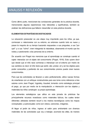 ANALISIS Y REFLEXIÓN
Pagina 2
Como último punto, mencionare las conclusiones generales de la práctica docente,
mencionando algunas experiencias más relevantes y significativas, también se
analizan las deficiencias que faltaron desarrollar en esta práctica docente.
ELEMENTOS ESTRATÉGICOS DESTACADOS
La educación preescolar es una etapa muy importante para los niños, ya que,
comienzan a relacionarse con su entorno, es entonces cuando todo es nuevo y
pasan la mayoría de su tiempo buscando respuestas a sus preguntas, a sus "por
qué" y a sus "cómo"; viven indagando la naturaleza, observando el mundo que los
rodea y cuestionando a las personas de su entorno.
De acuerdo con Piaget nos menciona que el aprendizaje se construye cuando el
sujeto interactúa con el objeto del conocimiento (Piaget, 1918). Esto quiere decir
que desde que el niño nace comienza a interactuar con el entorno por medio de
sus sentidos es decir el niño tiene que sentir, oler, probar, oír y ver los objetos para
poder conocerlos y partiendo de sus conocimientos previos pueda crear nuevos
conocimientos.
Para que las actividades se llevaran a cabo perfectamente, utilice nuevas formas
de enseñanza con un enfoque constructivista para eso tome como referencia a tres
autores como Jean Piaget, Vygotsky, Ausubel, tomando como estrategia principal
el juego, ya que por medio de la manipulación, e interacción con los objetos y
materiales los niños construyen su propio aprendizaje.
Los elementos estratégicos que utilice en esta jornada de prácticas fue
principalmente recursos novedosos como materiales lúdicos, los cuales tenían
diferentes utilidades también recurrí a los medios tecnológicos como los mapas
conceptuales y audiovisuales como son videos, canciones, imágenes.
Al llegar al jardín de niños, ingreso al salón para ambientarlo con diversos
materiales de las actividades que voy a trabajar, acomodo las sillas, de manera
 