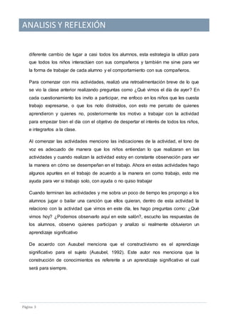 ANALISIS Y REFLEXIÓN
Pagina 3
diferente cambio de lugar a casi todos los alumnos, esta estrategia la utilizo para
que todos los niños interactúen con sus compañeros y también me sirve para ver
la forma de trabajar de cada alumno y el comportamiento con sus compañeros.
Para comenzar con mis actividades, realizó una retroalimentación breve de lo que
se vio la clase anterior realizando preguntas como ¿Qué vimos el día de ayer? En
cada cuestionamiento los invito a participar, me enfoco en los niños que les cuesta
trabajo expresarse, o que los noto distraídos, con esto me percato de quienes
aprendieron y quienes no, posteriormente los motivo a trabajar con la actividad
para empezar bien el día con el objetivo de despertar el interés de todos los niños,
e integrarlos a la clase.
Al comenzar las actividades menciono las indicaciones de la actividad, el tono de
voz es adecuado de manera que los niños entiendan lo que realizaran en las
actividades y cuando realizan la actividad estoy en constante observación para ver
la manera en cómo se desempeñan en el trabajo. Ahora en estas actividades hago
algunos apuntes en el trabajo de acuerdo a la manera en como trabajo, esto me
ayuda para ver si trabajo solo, con ayuda o no quiso trabajar
Cuando terminan las actividades y me sobra un poco de tiempo les propongo a los
alumnos jugar o bailar una canción que ellos quieran, dentro de esta actividad la
relaciono con la actividad que vimos en este día, les hago preguntas como: ¿Qué
vimos hoy? ¿Podemos observarlo aquí en este salón?, escucho las respuestas de
los alumnos, observo quienes participan y analizo si realmente obtuvieron un
aprendizaje significativo
De acuerdo con Ausubel menciona que el constructivismo es el aprendizaje
significativo para el sujeto (Ausubel, 1992). Este autor nos menciona que la
construcción de conocimientos es referente a un aprendizaje significativo el cual
será para siempre.
 