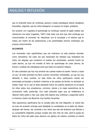 ANALISIS Y REFLEXIÓN
Pagina 5
que el ambiente fuera de confianza, gracias a estas estrategias obtuve resultados
favorables, logrando que los niños trabajaran en equipo sin ningún problema.
De acuerdo con Vygotsky el aprendizaje se construye cuando el sujeto realiza una
interacción con otros (Vygotsky, 1997). Este autor nos dice que niño construye sus
conocimientos al momento de interactuar con la sociedad y el entorno que lo
rodea, por medio de las experiencias y los aprendizajes previos construyes sus
propios conocimientos.
ALCANCES
Los momentos más significativos que me motivaron en esta práctica docente,
como educadora, fue cada vez que observaba los trabajos que realizaban los
niños, las alegrías que mostraron al realizar las actividades, aprendí mucho de
cada alumno, ya que me amolde al ritmo de aprendizaje de cada alumno, de
buscar y analizar las estrategias para que todos se pudieran integrar.
En otra actividad que fue muy emotiva fue cuando realice el cuento “vamos a cazar
un oso” de esta actividad me llevo muchos momentos inolvidables, ya que fue muy
diferente a otros cuentos, en este todos los niños participaron siendo los
personajes principales y también invitamos a los padres de familia, la actividad se
realizó mejor de lo que la tenía planeada todos los padres estuvieron en el papel
de niños todos nos arrastramos, corrimos, reímos y lo mejor aprendimos de la
convivencia entre padre-hijo. Con esta actividad logre que se fortaleciera la
relación entre padre e hijo, que cada niño lograra esa confianza y seguridad sobre
sí mismos y todos nos llevamos muy bonitos recuerdos
Otra experiencia significativa fue el cumple años del niño Alejandro, la madre Ale
se puso de acuerdo conmigo para festejarle su cumpleaños en el salón de clases,
después del receso, les comente a los niños que ese día teníamos que felicitar a
su compañerito Alejandro porque cumple otro año más de vida, pedí la ayuda de
todos los niños del salón para decorar con globos de colores, mientras su mamá
 