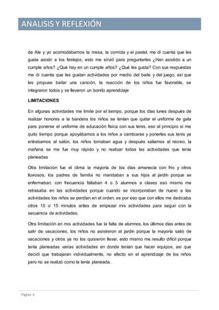ANALISIS Y REFLEXIÓN
Pagina 6
de Ale y yo acomodábamos la mesa, la comida y el pastel, me di cuenta que les
gusta asistir a los festejos, esto me sirvió para preguntarles ¿Han asistido a un
cumple años? ¿Qué hay en un cumple años? ¿Qué les gusta? Con sus respuestas
me di cuenta que les gustan actividades por medio del baile y del juego, así que
les propuse bailar una canción, la reacción de los niños fue favorable, se
integraron todos y se llevaron un bonito aprendizaje
LIMITACIONES
En algunas actividades me limite por el tiempo, porque los días lunes después de
realizar honores a la bandera los niños se tenían que quitar el uniforme de gala
para ponerse el uniforme de educación física con sus tenis, eso al principio si me
quito tiempo porque apoyábamos a los niños a cambiarse y ponerles sus tenis ya
entrabamos al salón, los niños tomaban agua y después salíamos al recreo, la
mañana se me fue muy rápido y no realizar todas las actividades que tenía
planeadas
Otra limitación fue el clima la mayoría de los días amanecía con frio y otros
lluviosos, los padres de familia no mandaban a sus hijos al jardín porque se
enfermaban, con frecuencia faltaban 4 o 5 alumnos a clases eso mismo me
retrasaba en las actividades porque cuando se incorporaban de nuevo a las
actividades los niños se perdían en el orden, es por eso que con ellos me dedicaba
otros 10 o 15 minutos antes de empezar mis actividades para seguir con la
secuencia de actividades.
Otra limitación en mis actividades fue la falta de alumnos, los últimos días antes de
salir de vacaciones, los niños no asistieron al jardín porque la mayoría salió de
vacaciones y otros ya no los quisieron llevar, esto mismo me resulto difícil porque
tenía planeadas varias actividades en donde tenían que hacer equipos, asi que
decidí que trabajaran individualmente, no afecto en el aprendizaje de los niños
pero no se realizó como la tenía planeada.
 
