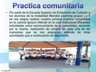 • Por parte de la Escuela Superior de Enfermería de Culiacán a
los alumnos de la modalidad Blended Learning grupos I y II
se nos asigno realizar nuestra primera practica comunitaria
en la colonia Ignacio Allende en la cual realizamos diferentes
actividades como reconocimiento de la comunidad, recorrido
por la misma, realización de croquis de cada una de las
manzanas que se nos asignaron, además de otras
actividades que a continuación se describirán.
 