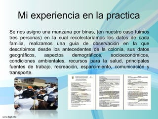 Mi experiencia en la practica
Se nos asigno una manzana por binas, (en nuestro caso fuimos
tres personas) en la cual recolectaríamos los datos de cada
familia, realizamos una guía de observación en la que
describimos desde los antecedentes de la colonia, sus datos
geográficos, aspectos demográficos, socioeconómicos,
condiciones ambientales, recursos para la salud, principales
fuentes de trabajo, recreación, esparcimiento, comunicación y
transporte.
 