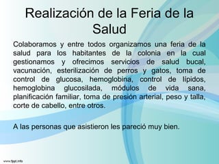 Realización de la Feria de la
Salud
Colaboramos y entre todos organizamos una feria de la
salud para los habitantes de la colonia en la cual
gestionamos y ofrecimos servicios de salud bucal,
vacunación, esterilización de perros y gatos, toma de
control de glucosa, hemoglobina, control de lípidos,
hemoglobina glucosilada, módulos de vida sana,
planificación familiar, toma de presión arterial, peso y talla,
corte de cabello, entre otros.
A las personas que asistieron les pareció muy bien.
 