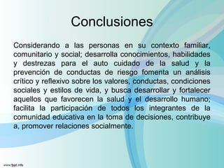 Conclusiones
Considerando a las personas en su contexto familiar,
comunitario y social; desarrolla conocimientos, habilidades
y destrezas para el auto cuidado de la salud y la
prevención de conductas de riesgo fomenta un análisis
crítico y reflexivo sobre los valores, conductas, condiciones
sociales y estilos de vida, y busca desarrollar y fortalecer
aquellos que favorecen la salud y el desarrollo humano;
facilita la participación de todos los integrantes de la
comunidad educativa en la toma de decisiones, contribuye
a, promover relaciones socialmente.
 