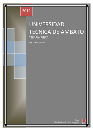 2012


   UNIVERSIDAD
   TECNICA DE AMBATO
   TERAPIA FISICA
   PRACTICA DE POSTURA




                                                     Diego
                         [Escriba el nombre de la compañía]
                                                01/01/2012
 