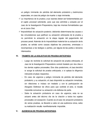 un peligro inminente de pérdida del elemento probatorio y testimonios
especiales, en caso de peligro de muerte o viaje inminente.
 La importancia de la prueba y sus razones deben ser fundamentadas por
el sujeto procesal solicitante, para que sea admitida y actuada por el
Juez de la Investigación Preparatoria, bajo las mismas formalidades que
en el Juicio Oral.
 Imposibilidad de actuación posterior, debiendo determinarse las causas o
las circunstancias que justifican su actuación anticipada de la prueba y
no permitirán la actuación en la etapa regular del juzgamiento del
proceso penal. Además de la imposibilidad material de su actuación de la
prueba, se señala como causas objetivas las presiones, amenazas o
recompensas a los testigos o peritos, por alguna de las partes o terceros
interesados.
IV. TRAMITE DE LA SOLICITUD DE PRUEBA ANTICIPADA
- Luego de recibida la solicitud de actuación de prueba anticipada, el
Juez de la Investigación Preparatoria correrá traslado por dos días a
los demás sujetos procesales. Dos días posteriores, el Juez decidirá
si acoge la solicitud de prueba anticipada, o si aplaza la diligencia
indicando el plazo respectivo.
- En caso de urgencia y peligro inminente de pérdida del elemento
probatorio y su actuación, el Juez dispondrá su actuación inmediata,
sin dilaciones e incluso sin traslado y con la participación de
Abogado Defensor de oficio para que controle el acto, si resulta
imposible comunicar su actuación a la defensa de parte.
- Salvo la actuación probatoria en caso de urgencia, esta no se
actuará antes del décimo día de la citación a todos los sujetos
procesales sin excepción. Cuando es el caso de actuación probatoria
de varias pruebas, se llevarán a cabo en una audiencia única, salvo
su realización resulte manifiestamente imposible.
V. AUDIENCIA DE PRUEBA ANTICIPADA
 