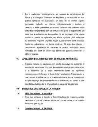 - En la audiencia necesariamente se requiere la participación del
Fiscal y el Abogado Defensor del Imputado y se realizará en acto
público (principio de publicidad). En caso de los demás sujetos
procesales deberán ser citados obligatoriamente y tendrán el
derecho a estar presentes en el acto. Además las pruebas serán
actuadas cumpliéndose con las formalidades para el juzgamiento. En
caso que la actuación de las pruebas no se concluyan en la misma
audiencia, puede ser aplazada para el día siguiente hábil, salvo que
su desarrollo requiera un plazo mayor, sucesivamente será aplazada
hasta su culminación en forma continua. El acta, los objetos y
documentos agregados al cuaderno de prueba anticipada serán
remitidos al Fiscal, en donde los defensores pueden conocerlos y
obtener copias.
VI. APELACIÓN DE LA RESOLUCIÓN DE PRUEBA ANTICIPADA
- Procede recurso de apelación con efecto devolutivo (no suspende el
trámite del expediente principal, llamado la investigación preparatoria
o el desarrollo de la etapa intermedia) contra las siguientes
resoluciones emitidas por el Juez de la Investigación Preparatoria; la
que decreta la actuación de la prueba anticipada, la que desestima o
la que disponga el aplazamiento de su actuación; así como, la que
decida la actuación de la prueba bajo el supuesto de urgencia.
VII. PRINCIPIOS QUE REGULAN LA PRUEBA
7.1. NECESIDAD DE LA PRUEBA.
- Para que se llegue a expedir la decisión judicial, se requiere que sea
demostrada por las pruebas aportadas por las partes, o de manera
facultativa por el juez.
7.2. COMUNIDAD DE LA PRUEBA.
 