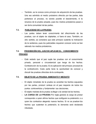 - También, se le conoce como principio de adquisición de las pruebas.
Una vez admitido el medio probatorio ofrecido por las partes, ésta
pertenece al proceso, no siendo posible el desistimiento, ni la
renuncia de la prueba actuada, pues los medios probatorios pasan a
ser de la comunidad de las partes.
7.3. PUBLICIDAD DE LA PRUEBA.
- Las partes deben tener conocimiento del ofrecimiento de las
pruebas, con el objeto de objetarlas, si fuera el caso. También, en
otro sentido, se considera que este principio sustenta la motivación
de la sentencia, pues los justiciables requieren conocer como se han
valorado los medios probatorios.
7.4. PROHIBICIÓN DEL JUEZ DE APLICAR EL CONOCIMIENTO
PRIVADO
- Está vedado que el juez supla las pruebas con el conocimiento
privado, personal o circunstancial que tenga de los hechos.
Contradicción de la prueba. Es la aplicación del principio procesal de
la contradicción. Cada parte tiene la oportunidad de conocer y
discutir las pruebas ofrecidas de la contraparte.
7.5. OBJETO DE LA PRUEBA: INMEDIATO Y MEDIATO
- El objeto inmediato de la prueba es acreditar los hechos expuestos
por las partes, producir certeza en el juez respecto de todos los
puntos controvertidos y fundamentar sus decisiones.
- El objeto mediato de la prueba es llegar a la verdad de los hechos.
- LA CARGA DE LA PRUEBA Por regla general, la carga de probar
corresponde a quien afirma hechos que configuran su pretensión, o a
quien los contradice alegando nuevos hechos. Si no se prueban los
hechos que sustentan la pretensión, la demanda será declarada
infundada.
 