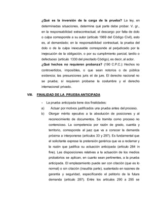 ¿Qué es la inversión de la carga de la prueba? La ley, en
determinadas situaciones, determina qué parte debe probar. V. gr.,
en la responsabilidad extracontractual, el descargo por falta de dolo
o culpa corresponde a su autor (artículo 1969 del Código Civil), esto
es, al demandado; en la responsabilidad contractual, la prueba del
dolo o de la culpa inexcusable corresponde al perjudicado por la
inejecución de la obligación, o por su cumplimiento parcial, tardío o
defectuoso (artículo 1330 del precitado Código), es decir, al actor.
¿Qué hechos no requieren probanza? (190 C.P.C.): Hechos no
controvertidos, imposibles, o que sean notorios o de pública
evidencia; las presunciones juris et de jure. El derecho nacional no
se prueba; sí requieren probarse la costumbre y el derecho
internacional privado.
VIII. FINALIDAD DE LA PRUEBA ANTICIPADA
- La prueba anticipada tiene dos finalidades:
a) Actuar por motivos justificados una prueba antes del proceso.
b) Otorgar mérito ejecutivo a la absolución de posiciones y al
reconocimiento de documentos. Se tramita como proceso no
contencioso. La competencia por razón de grado, cuantía y
territorio, corresponde al juez que va a conocer la demanda
próxima a interponerse (artículos 33 y 297). Es fundamental que
el solicitante exprese la pretensión genérica que va a reclamar y
la razón que justifica su actuación anticipada (artículo 284 in
fine). Las disposiciones relativas a la actuación de los medios
probatorios se aplican, en cuanto sean pertinentes, a la prueba
anticipada. El emplazamiento puede ser con citación (que es lo
normal) o sin citación (inaudita parte), sustentado en razones de
garantía y seguridad, especificando el petitorio de la futura
demanda (artículo 287). Entre los artículos 290 a 295 se
 