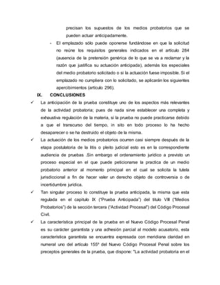 precisan los supuestos de los medios probatorios que se
pueden actuar anticipadamente.
- El emplazado sólo puede oponerse fundándose en que la solicitud
no reúne los requisitos generales indicados en el artículo 284
(ausencia de la pretensión genérica de lo que se va a reclamar y la
razón que justifica su actuación anticipada), además los especiales
del medio probatorio solicitado o si la actuación fuese imposible. Si el
emplazado no cumpliera con lo solicitado, se aplicarán los siguientes
apercibimientos (artículo 296).
IX. CONCLUSIONES
 La anticipación de la prueba constituye uno de los aspectos más relevantes
de la actividad probatoria; pues de nada sirve establecer una completa y
exhaustiva regulación de la materia, si la prueba no puede practicarse debido
a que el transcurso del tiempo, in sito en todo proceso lo ha hecho
desaparecer o se ha destruido el objeto de la misma.
 La actuación de los medios probatorios ocurren casi siempre después de la
etapa postulatoria de la litis o pleito judicial esto es en la correspondiente
audiencia de pruebas .Sin embargo el ordenamiento jurídico a previsto un
proceso especial en el que puede peticionarse la practica de un medio
probatorio anterior al momento principal en el cual se solicita la tutela
jurisdiccional a fin de hacer valer un derecho objeto de controversia o de
incertidumbre jurídica.
 Tan singular proceso lo constituye la prueba anticipada, la misma que esta
regulada en el capitulo IX (“Prueba Anticipada”) del titulo VIII (“Medios
Probatorios”) de la sección tercera (“Actividad Procesal”) del Código Procesal
Civil.
 La característica principal de la prueba en el Nuevo Código Procesal Penal
es su carácter garantista y una adhesión parcial al modelo acusatorio, esta
característica garantista se encuentra expresada con meridiana claridad en
numeral uno del artículo 155º del Nuevo Código Procesal Penal sobre los
preceptos generales de la prueba, que dispone: "La actividad probatoria en el
 