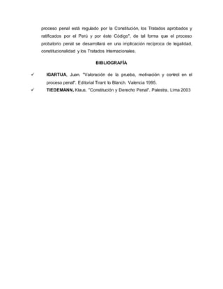 proceso penal está regulado por la Constitución, los Tratados aprobados y
ratificados por el Perú y por éste Código", de tal forma que el proceso
probatorio penal se desarrollará en una implicación recíproca de legalidad,
constitucionalidad y los Tratados Internacionales.
BIBLIOGRAFÍA
 IGARTUA, Juan. "Valoración de la prueba, motivación y control en el
proceso penal". Editorial Tirant lo Blanch. Valencia 1995.
 TIEDEMANN, Klaus. "Constitución y Derecho Penal". Palestra, Lima 2003
 