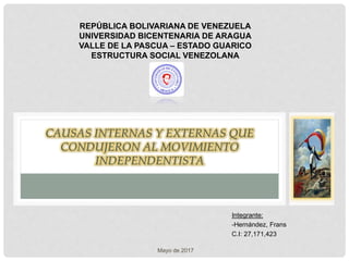 CAUSAS INTERNAS Y EXTERNAS QUE
CONDUJERON AL MOVIMIENTO
INDEPENDENTISTA
REPÚBLICA BOLIVARIANA DE VENEZUELA
UNIVERSIDAD BICENTENARIA DE ARAGUA
VALLE DE LA PASCUA – ESTADO GUARICO
ESTRUCTURA SOCIAL VENEZOLANA
Integrante:
-Hernández, Frans
C.I: 27,171,423
Mayo de 2017
 