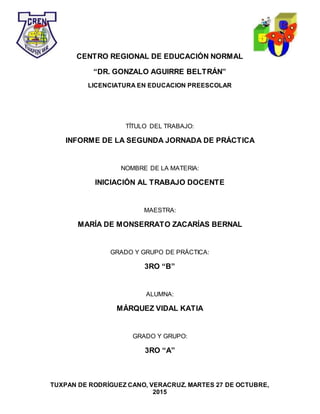 TUXPAN DE RODRÍGUEZ CANO, VERACRUZ. MARTES 27 DE OCTUBRE,
2015
CENTRO REGIONAL DE EDUCACIÓN NORMAL
“DR. GONZALO AGUIRRE BELTRÁN”
LICENCIATURA EN EDUCACION PREESCOLAR
TÍTULO DEL TRABAJO:
INFORME DE LA SEGUNDA JORNADA DE PRÁCTICA
NOMBRE DE LA MATERIA:
INICIACIÓN AL TRABAJO DOCENTE
MAESTRA:
MARÍA DE MONSERRATO ZACARÍAS BERNAL
GRADO Y GRUPO DE PRÁCTICA:
3RO “B”
ALUMNA:
MÁRQUEZ VIDAL KATIA
GRADO Y GRUPO:
3RO “A”
 
