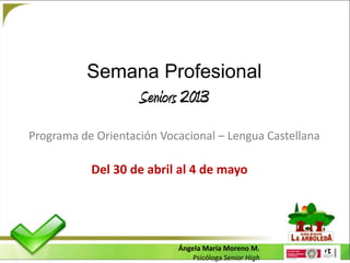 Semana Profesional
                    Seniors 2013
Programa de Orientación Vocacional – Lengua Castellana

           Del 30 de abril al 4 de mayo




                           Ángela María Moreno M.
                               Psicóloga Senior High
 