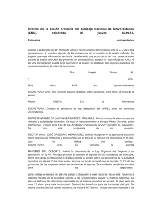 Informe de la sesión ordinaria del Consejo Nacional de Universidades
(CNU),         celebrada           el        jueves         25.10.12.

Estimados                                                                         universitarios


Gracias a la bondad del Dr. Heriberto Gómez, representante del ministerio ante el C.U de la Ula
presentamos a ustedes algunas de las incidencias de lo ocurrido en la sesión referida. Se
sugiere que esta información sea leída considerando que es producto de sus apreciaciones
durante la sesión del CNU. No pretende, en consecuencia, sustituir el acta oficial del CNU, ni
ser una transcripción exacta de lo ocurrido en la sesión. Se destacan sólo algunos aspectos, no
necesariamente en el orden de ocurrencia.

                                      Dra.             Mayela             Vílchez             M.

•                                                                                          CNU

Hora               inicio:              8.48                am,               aproximadamente

SECRETARIA CNU. Dio conocer algunos detalles, sobre asistencia, entre otros, al inicio de la
sesión.

Rector                 UNEFA.                  Dio                 la                 bienvenida

SECRETARIA. Destacó la presencia de los delegados del MPPEU ante los consejos
universitarios.

REPRESENTANTE DE LAS UNIVERSIDADES PRIVADAS. Solicitó minuto de silencio para ex
rectores y autoridades fallecidas. Se hizo un reconocimiento a Enrique Pérez Olivares, quien
además fue Decano de la Fac. de Cs. Jurídicas y Políticas de la UCV y Ministro de Educación.
Se           hizo           una          propuesta          de         un           acuerdo.

RECTOR UNIV. JOSÉ GREGORIO HERNÁNDEZ. Solicitó incorporar en la agenda la discusión
sobre carencia de profesores y profesionales en el área de la ciencia y la tecnología en el país.
Que                  se                  defina                  una                    política.
SECRETARIA               CNU.             Se            aprueba              la          agenda

MINISTRO DEL DEPORTE. Refirió la discusión de la Ley Orgánica del Deporte y su
aprobación en la AN. Persigue precisar el derecho al deporte de los ciudadanos de este país,
ahora con rango constitucional. El Estado perdió su control sobre las direcciones de la actividad
deportiva en el país. Entre otras cosas, se crea un fondo nacional para el deporte. El 1% de las
ganancias de las empresas deben ser destinadas al deporte. Se establecen beneficios sociales
para                                       los                                      deportistas.

La ley obliga a elaborar un plan de trabajo y discusión a nivel nacional. Ya se está haciendo a
distintos niveles de la sociedad, Solicitó a las universidades discutir la materia deportiva. La
idea es elaborar las directrices nacionales de la materia deportiva en el país. El plan sería de
unos 12 años, para darle continuidad. Destacó los beneficios para los habitantes del país. Se
creará una escuela de talento deportivo, se iniciará en Táchira. Incluye atención especial a los
 