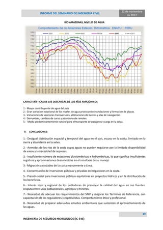 12 de noviembre
               INFORME DEL SEMINARIO DE INGENIERÍA CIVIL:
                                                                                           de 2012

                                    RÍO AMAZONAS, NIVELES DE AGUA




CARACTERÍSTICAS DE LAS DESCARGAS DE LOS RÍOS AMAZÓNICOS

1.- Mayor contribuyente de agua del país
2.- Gran variación estacional de los niveles de agua provocando inundaciones y formación de playas.
3.- Variaciones de secciones transversales, alteraciones de bancos y vías de navegación.
4.- Derrumbes, cambios de curso y abandono de ramales.
5.- Modo predominantemente natural para el transporte de pasajeros y carga en la selva.


9.   CONCLUSIONES:

1.- Desigual distribución espacial y temporal del agua en el país, escaso en la costa, limitado en la
sierra y abundante en la selva.
2.- Avenidas de los ríos de la costa cuyas aguas no pueden regularse por la limitada disponibilidad
de vasos y la necesidad de represas.
3.- Insuficiente número de estaciones pluviométricas e hidrométricas, lo que significa insuficientes
registros y aproximaciones desconocidas en el resultado de su manejo
3.- Migración a ciudades de la costa mayormente a Lima.
4.- Concentración de inversiones públicas y privadas en irrigaciones en la costa.
5.- Presión social para inversiones públicas equitativas en proyectos hídricos y en la distribución de
los beneficios.
6.- Interés local y regional de los pobladores de preservar la calidad del agua en sus fuentes.
Disputa entre usos poblacionales, agrícolas y mineros.
7.- Necesidad de adecuar los requerimientos del SNIP y mejorar los Términos de Referencia, con
capacitación de los reguladores y especialistas. Comportamiento ético y profesional.
8.- Necesidad de preparar adecuados estudios ambientales que sustenten el aprovechamiento de
las aguas.

                                                                                                         19
INGENIERÍA DE RECURSOS HIDRÁULICOS (IC-545)
 
