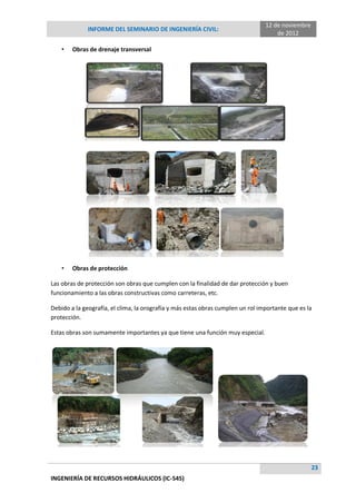 12 de noviembre
              INFORME DEL SEMINARIO DE INGENIERÍA CIVIL:
                                                                                     de 2012

    •   Obras de drenaje transversal




    •   Obras de protección

Las obras de protección son obras que cumplen con la finalidad de dar protección y buen
funcionamiento a las obras constructivas como carreteras, etc.

Debido a la geografía, el clima, la orografía y más estas obras cumplen un rol importante que es la
protección.

Estas obras son sumamente importantes ya que tiene una función muy especial.




                                                                                                   23
INGENIERÍA DE RECURSOS HIDRÁULICOS (IC-545)
 