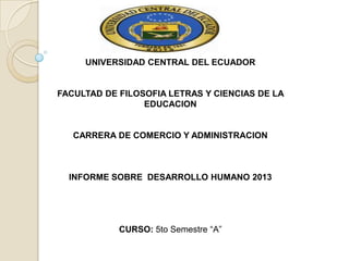 UNIVERSIDAD CENTRAL DEL ECUADOR

FACULTAD DE FILOSOFIA LETRAS Y CIENCIAS DE LA
EDUCACION

CARRERA DE COMERCIO Y ADMINISTRACION

INFORME SOBRE DESARROLLO HUMANO 2013

CURSO: 5to Semestre “A”

 
