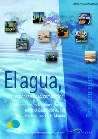 UN-WATER/WWAP/2006/3




Elagua,                                                                      Resumen ejecutivo
una responsabilidad compartida
      2° Informe de las Naciones Unidas
               sobre el Desarrollo de los
          Recursos Hídricos en el Mundo

   Programa Mundial
de Evaluación de los
    Recursos Hídricos   www.unesco.org/water/wwap/index_es.shtml
 