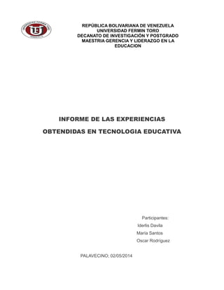 INFORME DE LAS EXPERIENCIAS
OBTENDIDAS EN TECNOLOGIA EDUCATIVA
Participantes:
Iderlis Davila
María Santos
Oscar Rodríguez
PALAVECINO; 02/05/2014
REPÚBLICA BOLIVARIANA DE VENEZUELA
UNIVERSIDAD FERMIN TORO
DECANATO DE INVESTIGACIÓN Y POSTGRADO
MAESTRIA GERENCIA Y LIDERAZGO EN LA
EDUCACION
 