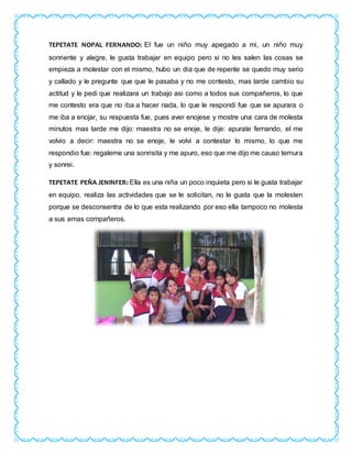 TEPETATE NOPAL FERNANDO: El fue un niño muy apegado a mi, un niño muy
sonriente y alegre, le gusta trabajar en equipo pero si no les salen las cosas se
empieza a molestar con el mismo, hubo un dia que de repente se quedo muy serio
y callado y le pregunte que que le pasaba y no me contesto, mas tarde cambio su
actitud y le pedi que realizara un trabajo asi como a todos sus compañeros, lo que
me contesto era que no iba a hacer nada, lo que le respondi fue que se apurara o
me iba a enojar, su respuesta fue, pues aver enojese y mostre una cara de molesta
minutos mas tarde me dijo: maestra no se enoje, le dije: apurate fernando, el me
volvio a decir: maestra no se enoje, le volvi a contestar lo mismo, lo que me
respondio fue: regaleme una sonrisita y me apuro, eso que me dijo me causo ternura
y sonrei.
TEPETATE PEÑA JENINFER: Ella es una niña un poco inquieta pero si le gusta trabajar
en equipo, realiza las actividades que se le solicitan, no le gusta que la molesten
porque se desconsentra de lo que esta realizando por eso ella tampoco no molesta
a sus emas compañeros.
 