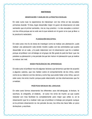 MATERIAS
OBSERVACIÓN Y ANÁLISIS DE LA PRACTICA ESCOLAR:
En este curso tuve la experiencia de interactuar con los niños en las escuelas
primarias durante 10 dias, logre desarrollar mejor mi guion de observacion en este
semestre que el primer semestre, me es muy practico ir a las escuelas a convivir
con los niños porque asi no solo veo lo que redacto en mi guion si no que ya llevo a
la practica lo redactado.
PLANEACIÓN EDUCATIVA:
En este curso me di a la tarea de investigar como se realiza una planeación, pude
realizar una planeación sola donde mostre cuales son las actividades que puedo
desarrollar en un aula, y lo pude relacionar con mi observacion que fui a realizar
porque al profesor con el trabaje en el grupo de 6to grado le pedi de favor que me
prestara su planeación y me percate de que tan mal en mi planeación que yo realice
no estuvo tan mal.
BASES PSICOLÓGICAS DEL APRENDIZAJE:
En este curso el profesor nos dio algunas lecturas que teniamos que leer de acuerdo
a algunos autores, que nos hablan sobre el comportamiento de los niños, sobre
como es su relacion con los demas y como hay que poder tratar a los niños, que en
este curso me sirvio mucho porque pude relacionarlo con las obsrrvaciones que fui
a realizar.
PRÁCTICAS SOCIALES DEL LENGUAJE:
En este curso fuimos observando los diferentes usos del elenguaje, la lectura, la
escritura, la ortografia, el dialecto, el curso me sirvio de mucho ya que ouedo
redactar con mas facilidad no completamente pero mejor que antes si, en la
observación que fui a realizar note que el profesor si trabaja por proyecto aunque
en la primera observación no me percate de eso, los niños les hace falta un poco
de lesctura y escritura.
 